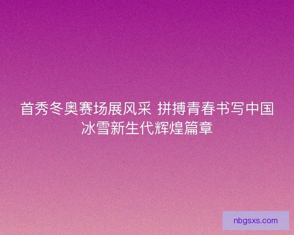 首秀冬奥赛场展风采 拼搏青春书写中国冰雪新生代辉煌篇章