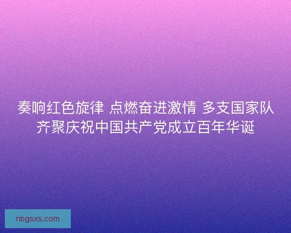 奏响红色旋律 点燃奋进激情 多支国家队齐聚庆祝中国共产党成立百年华诞