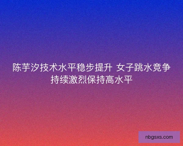 陈芋汐技术水平稳步提升 女子跳水竞争持续激烈保持高水平